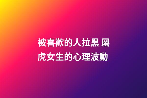 被喜歡的人拉黑 屬虎女生的心理波動